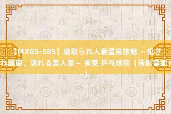 【MXGS-585】寝取られ人妻温泉旅館 ～犯され願望、濡れる美人妻～ 雪菜 乒乓球菊（诗影音画）