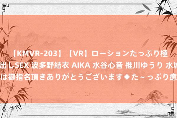 【KMVR-203】【VR】ローションたっぷり極上5人ソープ嬢と中出しSEX 波多野結衣 AIKA 水谷心音 推川ゆうり 水城奈緒 ～本日は御指名頂きありがとうございます◆た～っぷり癒されてくださいね◆～ 赵粉牡丹（音画）