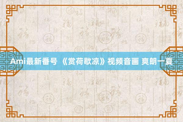 Ami最新番号 《赏荷歇凉》视频音画 爽朗一夏