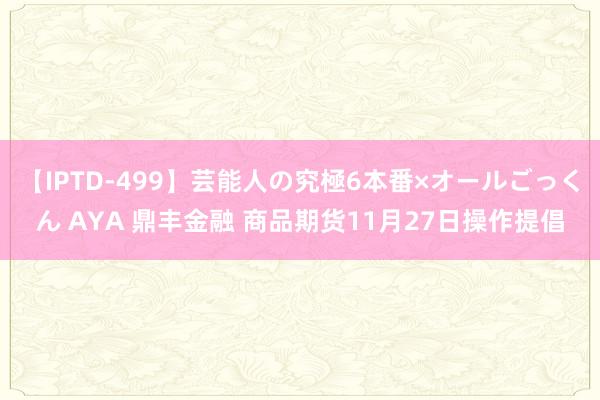 【IPTD-499】芸能人の究極6本番×オールごっくん AYA 鼎丰金融 商品期货11月27日操作提倡