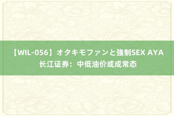 【WIL-056】オタキモファンと強制SEX AYA 长江证券：中低油价或成常态