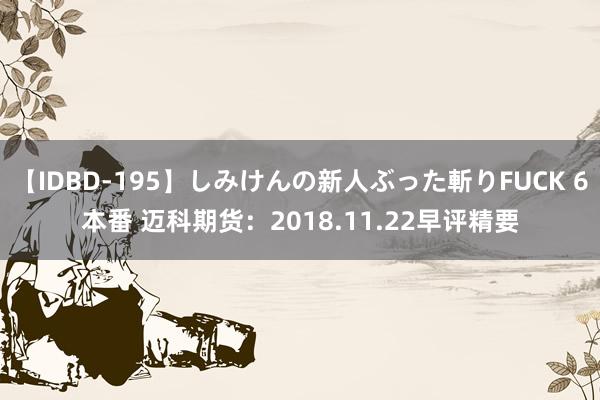 【IDBD-195】しみけんの新人ぶった斬りFUCK 6本番 迈科期货：2018.11.22早评精要