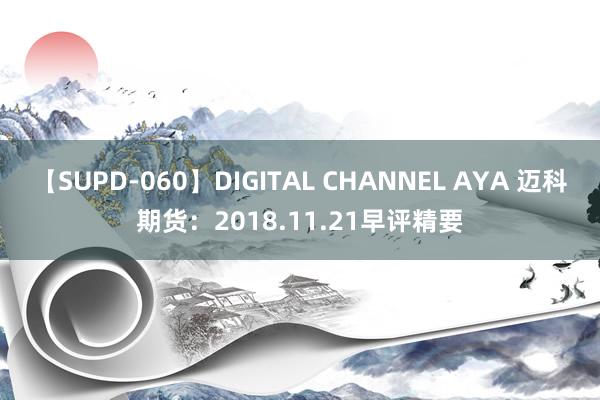 【SUPD-060】DIGITAL CHANNEL AYA 迈科期货：2018.11.21早评精要