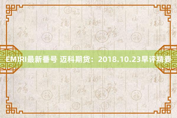 EMIRI最新番号 迈科期货：2018.10.23早评精要