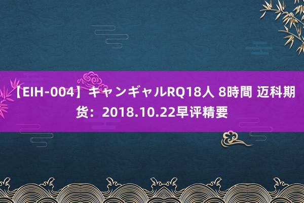 【EIH-004】キャンギャルRQ18人 8時間 迈科期货：2018.10.22早评精要