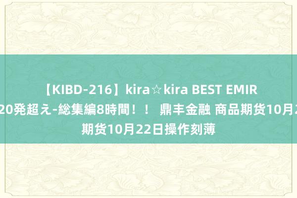 【KIBD-216】kira☆kira BEST EMIRI-中出し性交20発超え-総集編8時間！！ 鼎丰金融 商品期货10月22日操作刻薄