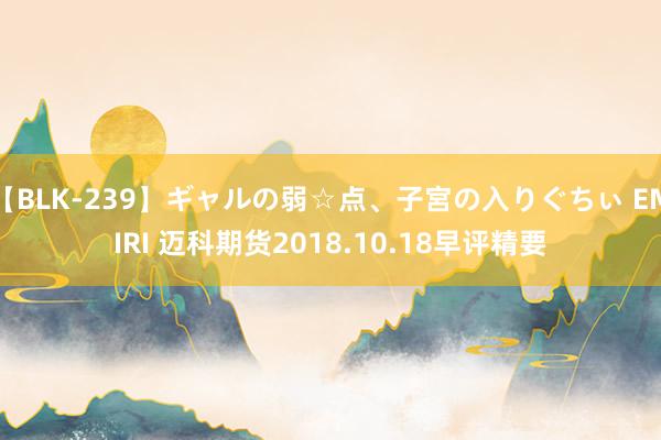 【BLK-239】ギャルの弱☆点、子宮の入りぐちぃ EMIRI 迈科期货2018.10.18早评精要