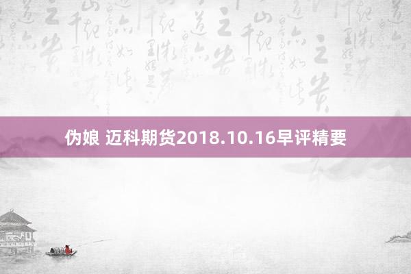 伪娘 迈科期货2018.10.16早评精要