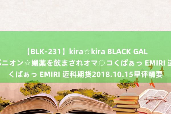 【BLK-231】kira☆kira BLACK GAL 黒ギャル中出し温泉コンパニオン☆媚薬を飲まされオマ○コくぱぁっ EMIRI 迈科期货2018.10.15早评精要