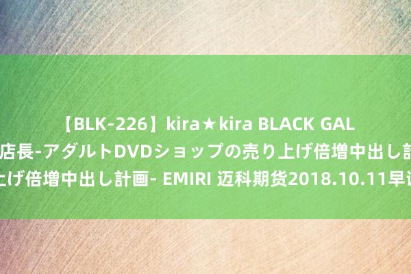 【BLK-226】kira★kira BLACK GAL 黒ギャル露出セクハラ1日店長-アダルトDVDショップの売り上げ倍増中出し計画- EMIRI 迈科期货2018.10.11早评精要