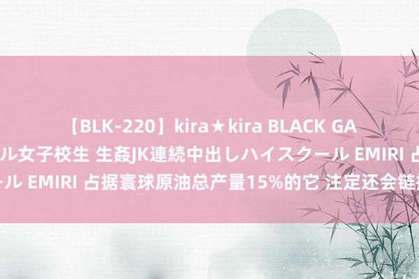 【BLK-220】kira★kira BLACK GAL 留年5年目のお姉黒ギャル女子校生 生姦JK連続中出しハイスクール EMIRI 占据寰球原油总产量15%的它 注定还会链接在油市称霸