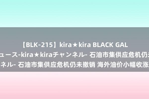 【BLK-215】kira★kira BLACK GAL 黒ギャル・EMIRIプロデュース-kira★kiraチャンネル- 石油市集供应危机仍未撤销 海外油价小幅收涨