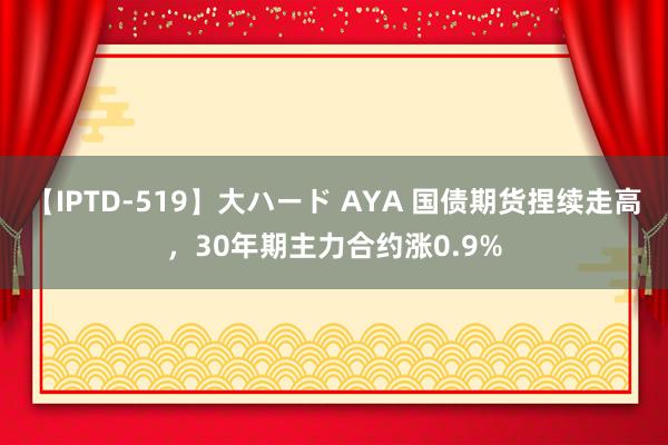 【IPTD-519】大ハード AYA 国债期货捏续走高，30年期主力合约涨0.9%