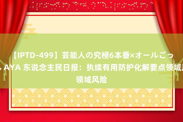 【IPTD-499】芸能人の究極6本番×オールごっくん AYA 东说念主民日报：执续有用防护化解要点领域风险