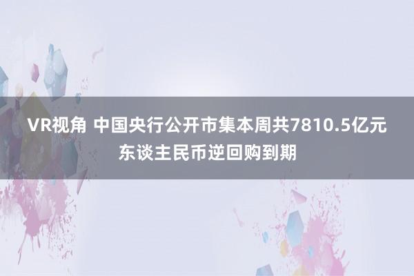 VR视角 中国央行公开市集本周共7810.5亿元东谈主民币逆回购到期