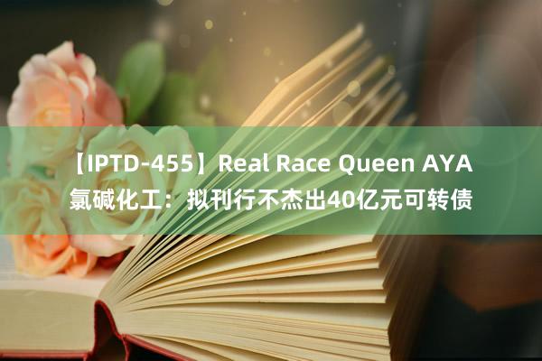 【IPTD-455】Real Race Queen AYA 氯碱化工：拟刊行不杰出40亿元可转债