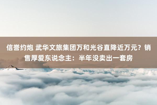 信誉约炮 武华文旅集团万和光谷直降近万元？销售厚爱东说念主：半年没卖出一套房