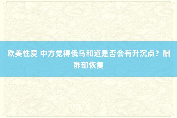 欧美性爱 中方觉得俄乌和道是否会有升沉点？酬酢部恢复