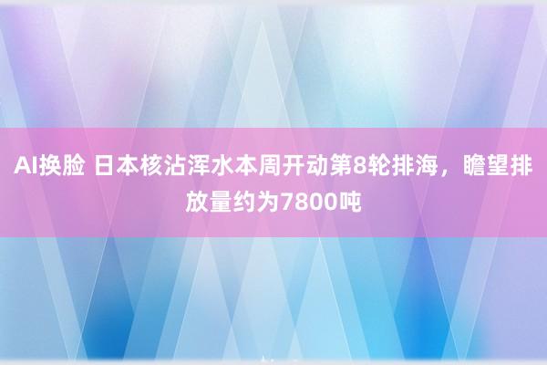 AI换脸 日本核沾浑水本周开动第8轮排海，瞻望排放量约为7800吨