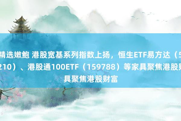 精选嫩鲍 港股宽基系列指数上扬，恒生ETF易方达（513210）、港股通100ETF（159788）等家具聚焦港股财富