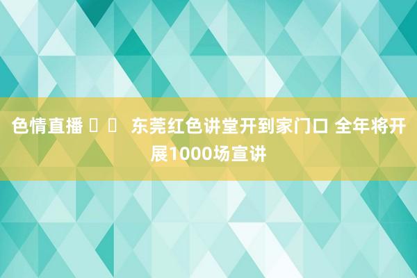 色情直播 		 东莞红色讲堂开到家门口 全年将开展1000场宣讲