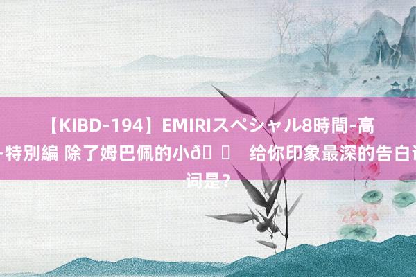 【KIBD-194】EMIRIスペシャル8時間-高画質-特別編 除了姆巴佩的小? 给你印象最深的告白词是？