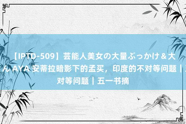 【IPTD-509】芸能人美女の大量ぶっかけ＆大量ごっくん AYA 安蒂拉暗影下的孟买，印度的不对等问题｜五一书摘