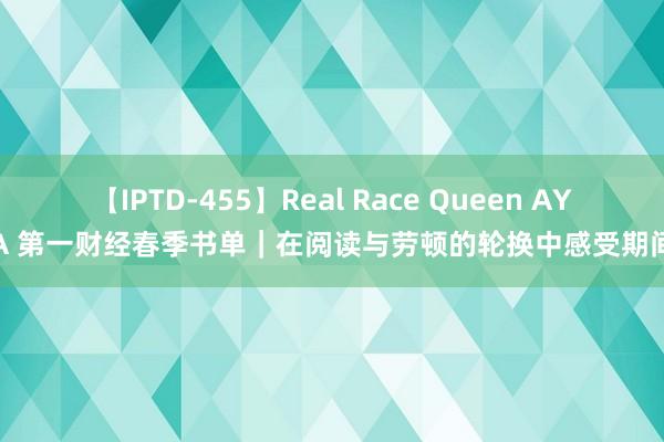 【IPTD-455】Real Race Queen AYA 第一财经春季书单｜在阅读与劳顿的轮换中感受期间