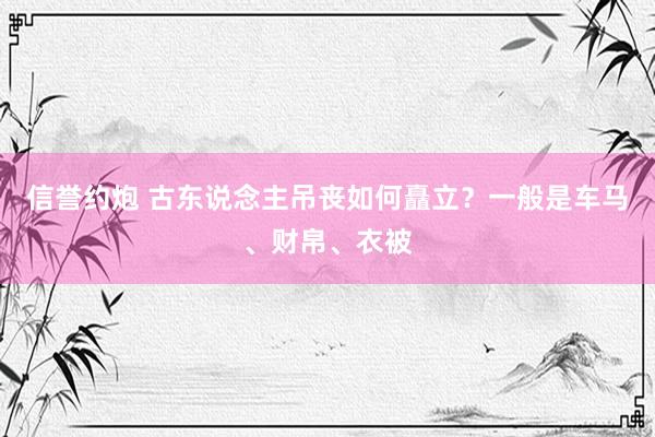 信誉约炮 古东说念主吊丧如何矗立？一般是车马、财帛、衣被