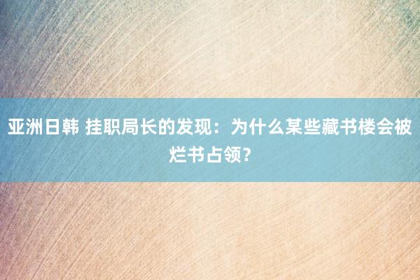 亚洲日韩 挂职局长的发现：为什么某些藏书楼会被烂书占领？