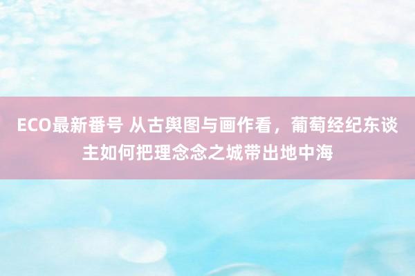 ECO最新番号 从古舆图与画作看，葡萄经纪东谈主如何把理念念之城带出地中海