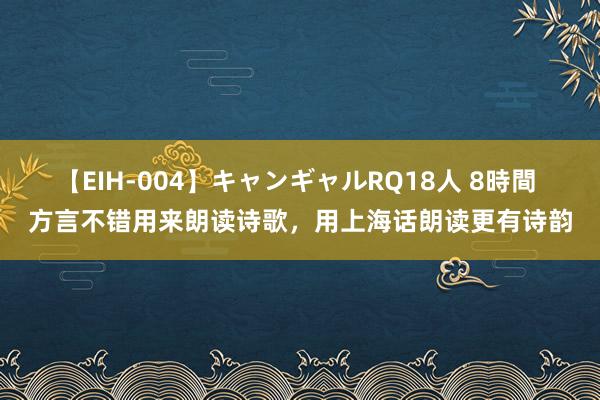 【EIH-004】キャンギャルRQ18人 8時間 方言不错用来朗读诗歌，用上海话朗读更有诗韵