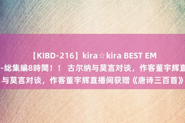 【KIBD-216】kira☆kira BEST EMIRI-中出し性交20発超え-総集編8時間！！ 古尔纳与莫言对谈，作客董宇辉直播间获赠《唐诗三百首》