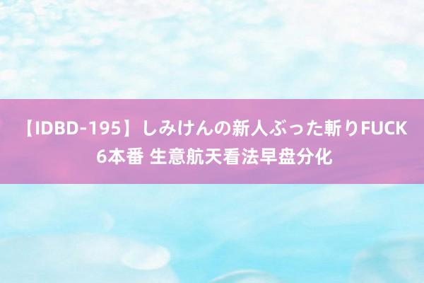 【IDBD-195】しみけんの新人ぶった斬りFUCK 6本番 生意航天看法早盘分化