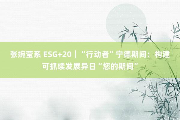 张婉莹系 ESG+20｜“行动者”宁德期间：构建可抓续发展异日“您的期间”