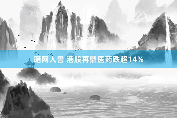 暗网人兽 港股再鼎医药跌超14%