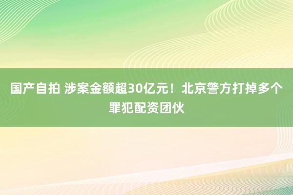 国产自拍 涉案金额超30亿元！北京警方打掉多个罪犯配资团伙