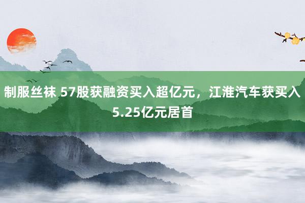 制服丝袜 57股获融资买入超亿元，江淮汽车获买入5.25亿元居首