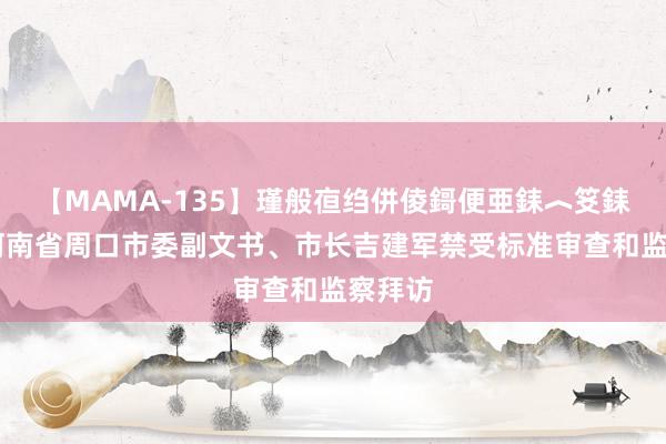 【MAMA-135】瑾般亱绉併倰鎶便亜銇︿笅銇曘亜 河南省周口市委副文书、市长吉建军禁受标准审查和监察拜访