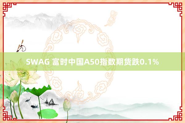 SWAG 富时中国A50指数期货跌0.1%