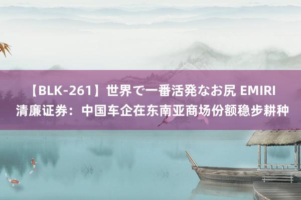 【BLK-261】世界で一番活発なお尻 EMIRI 清廉证券：中国车企在东南亚商场份额稳步耕种