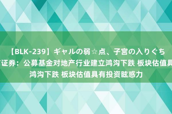 【BLK-239】ギャルの弱☆点、子宮の入りぐちぃ EMIRI 中信证券：公募基金对地产行业建立鸿沟下跌 板块估值具有投资眩惑力