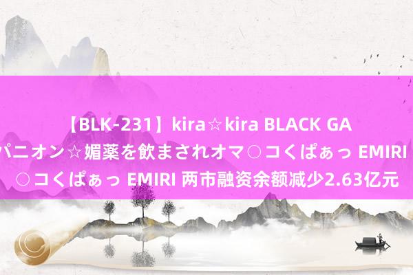 【BLK-231】kira☆kira BLACK GAL 黒ギャル中出し温泉コンパニオン☆媚薬を飲まされオマ○コくぱぁっ EMIRI 两市融资余额减少2.63亿元