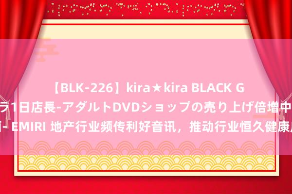 【BLK-226】kira★kira BLACK GAL 黒ギャル露出セクハラ1日店長-アダルトDVDショップの売り上げ倍増中出し計画- EMIRI 地产行业频传利好音讯，推动行业恒久健康庄重，机构淡薄两个维度树立板块