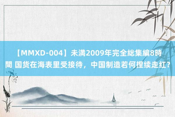 【MMXD-004】未満2009年完全総集編8時間 国货在海表里受接待，中国制造若何捏续走红？