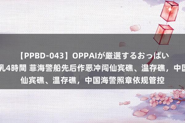 【PPBD-043】OPPAIが厳選するおっぱい 綺麗で敏感な美巨乳4時間 菲海警船先后作恶冲闯仙宾礁、温存礁，中国海警照章依规管控