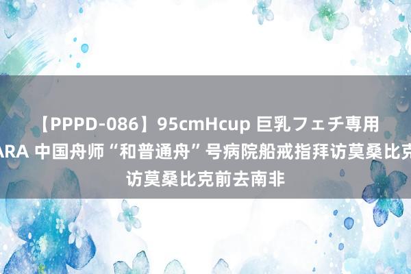 【PPPD-086】95cmHcup 巨乳フェチ専用ソープ SARA 中国舟师“和普通舟”号病院船戒指拜访莫桑比克前去南非