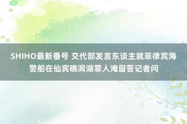 SHIHO最新番号 交代部发言东谈主就菲律宾海警船在仙宾礁潟湖罪人淹留答记者问