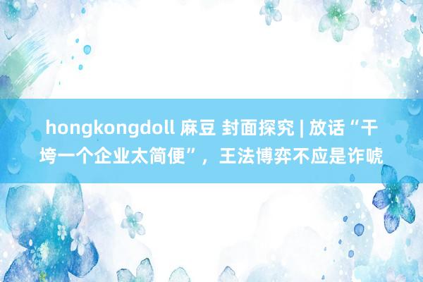 hongkongdoll 麻豆 封面探究 | 放话“干垮一个企业太简便”，王法博弈不应是诈唬