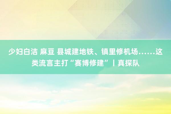 少妇白洁 麻豆 县城建地铁、镇里修机场……这类流言主打“赛博修建”丨真探队